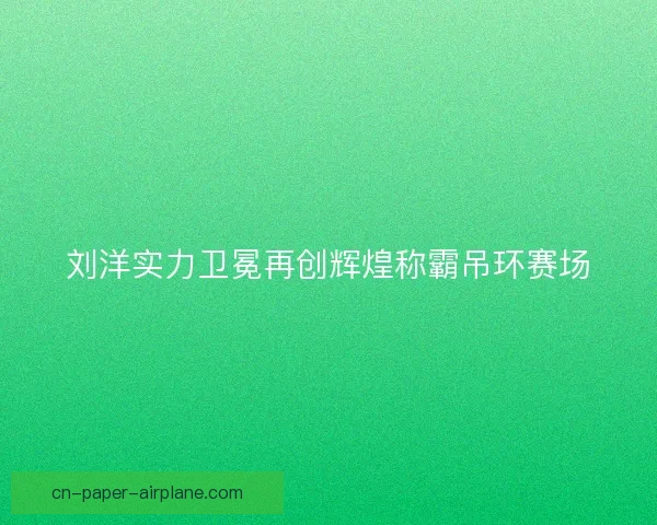 刘洋实力卫冕再创辉煌称霸吊环赛场