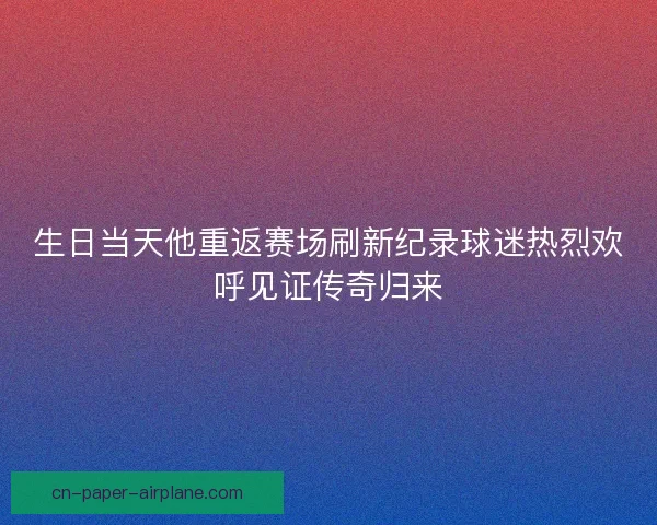 生日当天他重返赛场刷新纪录球迷热烈欢呼见证传奇归来