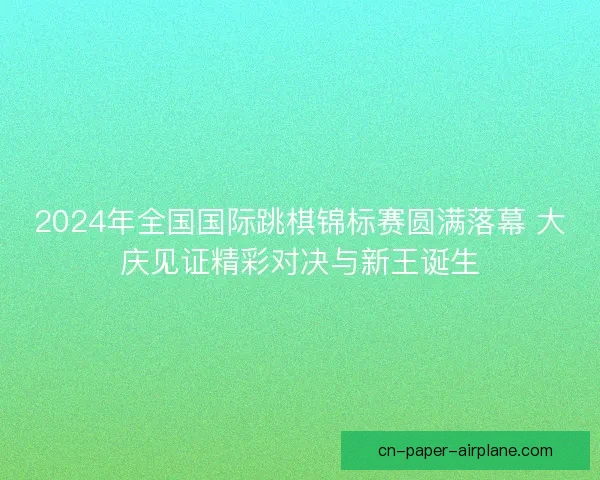 2024年全国国际跳棋锦标赛圆满落幕 大庆见证精彩对决与新王诞生