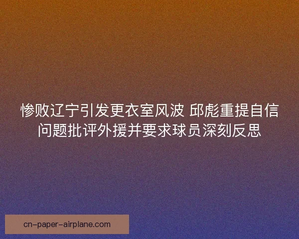 惨败辽宁引发更衣室风波 邱彪重提自信问题批评外援并要求球员深刻反思 惨败辽宁引发更衣室风波 邱彪重提自信问题批评外援并要求球员深刻反思