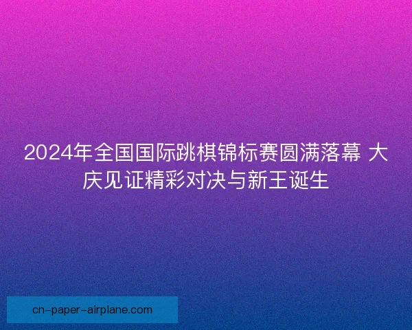 2024年全国国际跳棋锦标赛圆满落幕 大庆见证精彩对决与新王诞生 2024年全国国际跳棋锦标赛圆满落幕 大庆见证精彩对决与新王诞生
