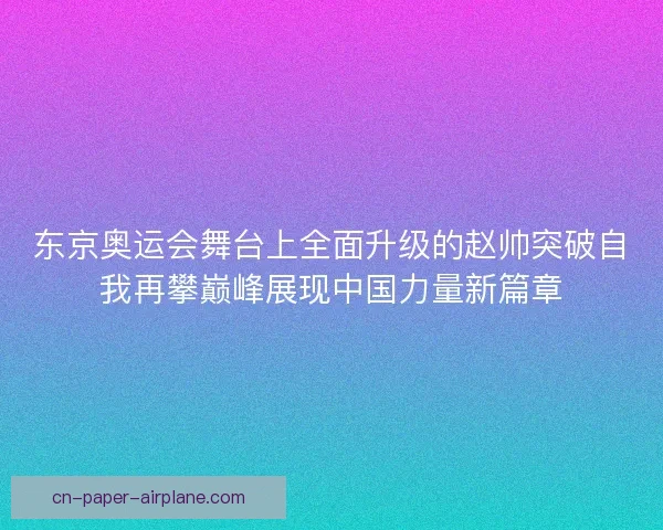 东京奥运会舞台上全面升级的赵帅突破自我再攀巅峰展现中国力量新篇章 东京奥运会舞台上全面升级的赵帅突破自我再攀巅峰展现中国力量新篇章