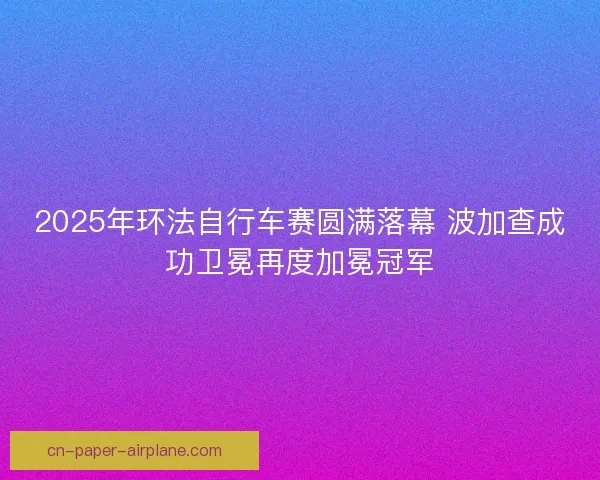 2025年环法自行车赛圆满落幕 波加查成功卫冕再度加冕冠军