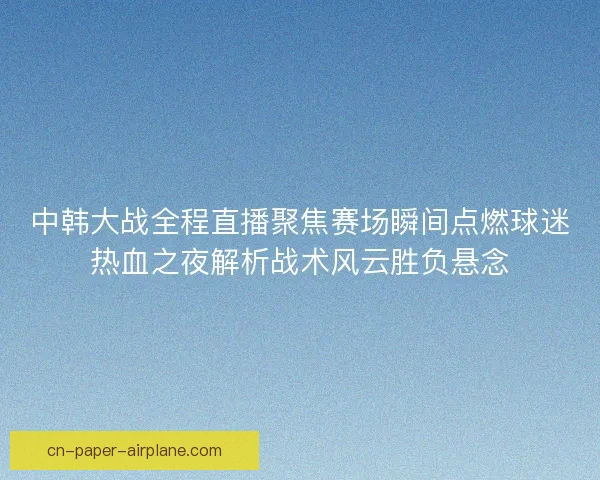 中韩大战全程直播聚焦赛场瞬间点燃球迷热血之夜解析战术风云胜负悬念