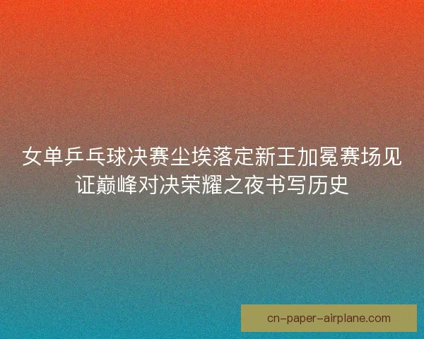 女单乒乓球决赛尘埃落定新王加冕赛场见证巅峰对决荣耀之夜书写历史